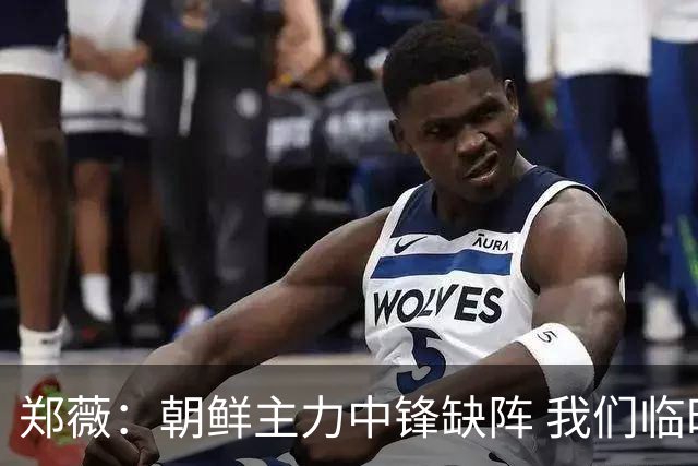郑薇：朝鲜主力中锋缺阵 我们临时打小球战术